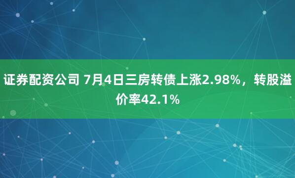 证券配资公司 7月4日三房转债上涨2.98%，转股溢价率42.1%