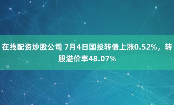在线配资炒股公司 7月4日国投转债上涨0.52%，转股溢价率48.07%