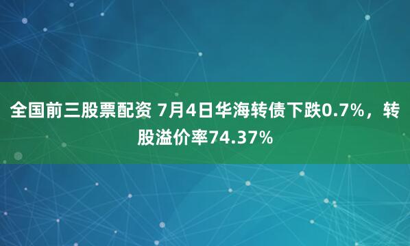 全国前三股票配资 7月4日华海转债下跌0.7%，转股溢价率74.37%