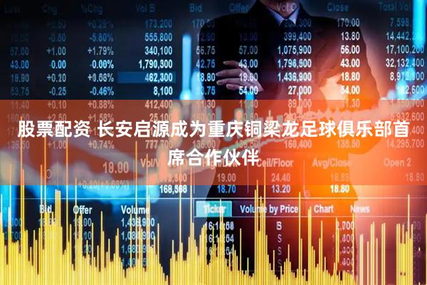 股票配资 长安启源成为重庆铜梁龙足球俱乐部首席合作伙伴