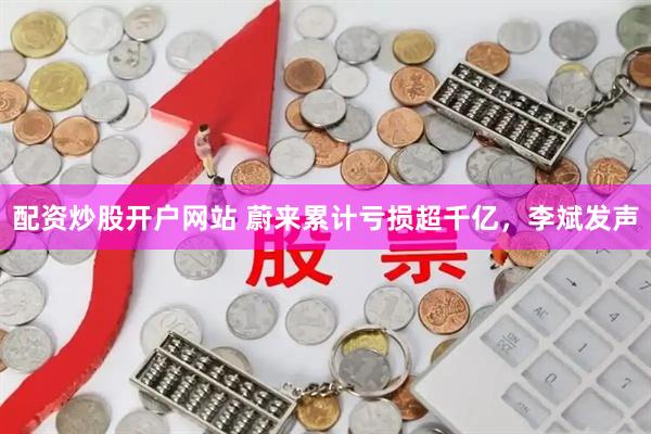 配资炒股开户网站 蔚来累计亏损超千亿，李斌发声