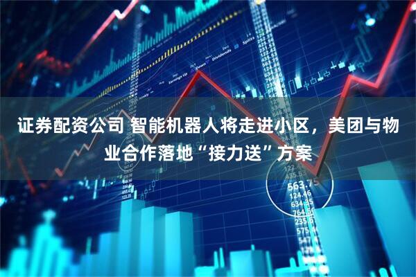 证券配资公司 智能机器人将走进小区，美团与物业合作落地“接力送”方案