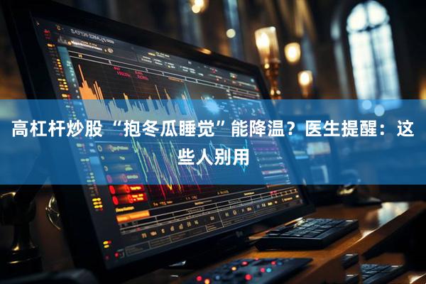 高杠杆炒股 “抱冬瓜睡觉”能降温？医生提醒：这些人别用
