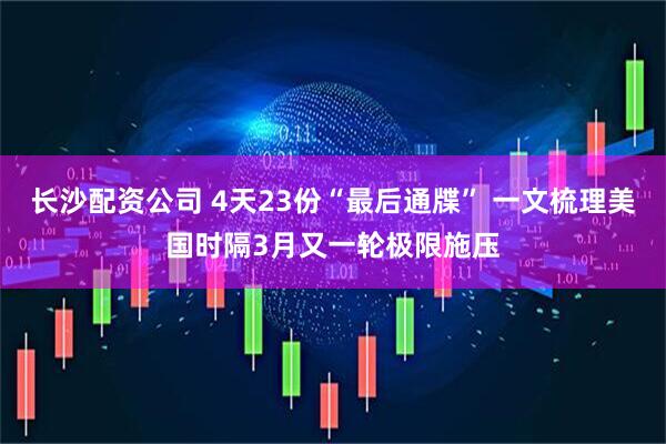长沙配资公司 4天23份“最后通牒” 一文梳理美国时隔3月又一轮极限施压