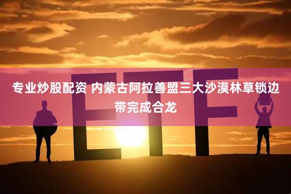 专业炒股配资 内蒙古阿拉善盟三大沙漠林草锁边带完成合龙