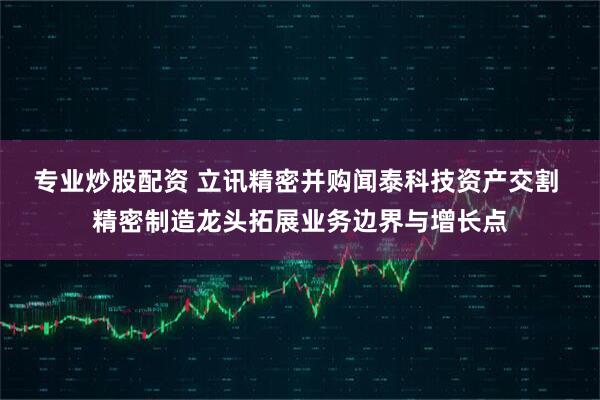 专业炒股配资 立讯精密并购闻泰科技资产交割 精密制造龙头拓展业务边界与增长点
