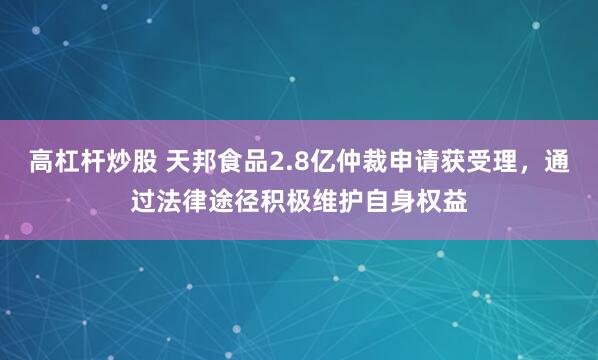 高杠杆炒股 天邦食品2.8亿仲裁申请获受理，通过法律途径积极维护自身权益