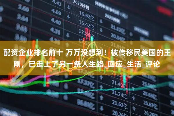 配资企业排名前十 万万没想到！被传移民美国的王刚，已走上了另一条人生路_回应_生活_评论