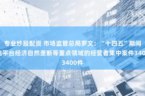 专业炒股配资 市场监管总局罗文：“十四五”期间审结平台经济自然垄断等重点领域的经营者集中案件3400件