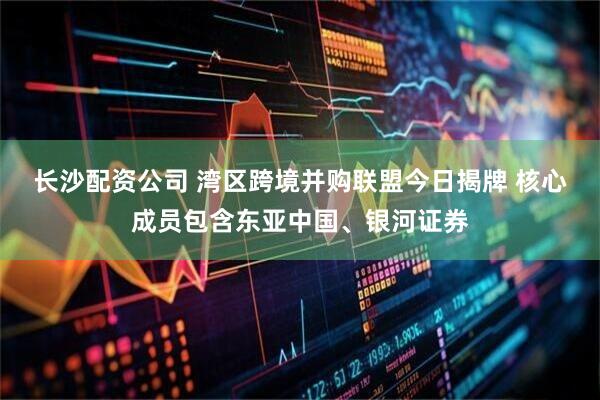 长沙配资公司 湾区跨境并购联盟今日揭牌 核心成员包含东亚中国、银河证券