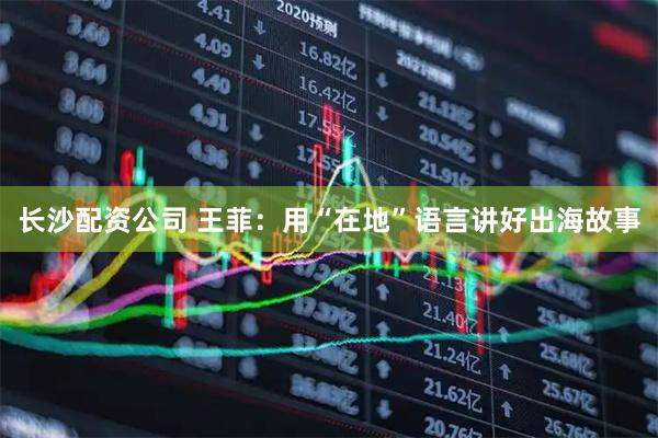 长沙配资公司 王菲：用“在地”语言讲好出海故事