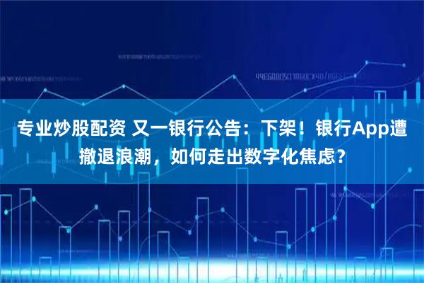 专业炒股配资 又一银行公告：下架！银行App遭撤退浪潮，如何走出数字化焦虑？