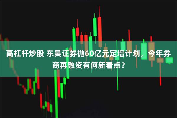 高杠杆炒股 东吴证券抛60亿元定增计划，今年券商再融资有何新看点？