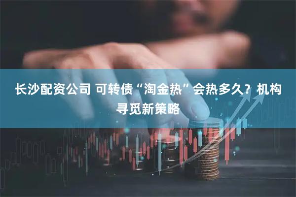 长沙配资公司 可转债“淘金热”会热多久？机构寻觅新策略