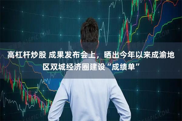 高杠杆炒股 成果发布会上，晒出今年以来成渝地区双城经济圈建设“成绩单”