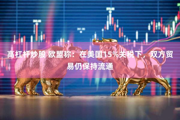 高杠杆炒股 欧盟称:在美国15%关税下,双方贸易仍保持流通