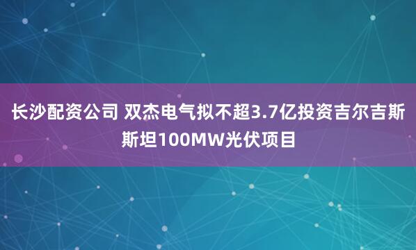 长沙配资公司 双杰电气拟不超3.7亿投资吉尔吉斯斯坦100MW光伏项目