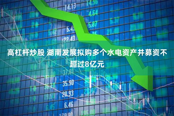 高杠杆炒股 湖南发展拟购多个水电资产并募资不超过8亿元