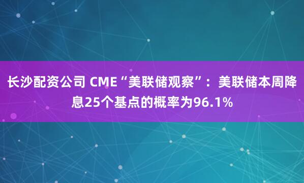 长沙配资公司 CME“美联储观察”：美联储本周降息25个基点的概率为96.1%