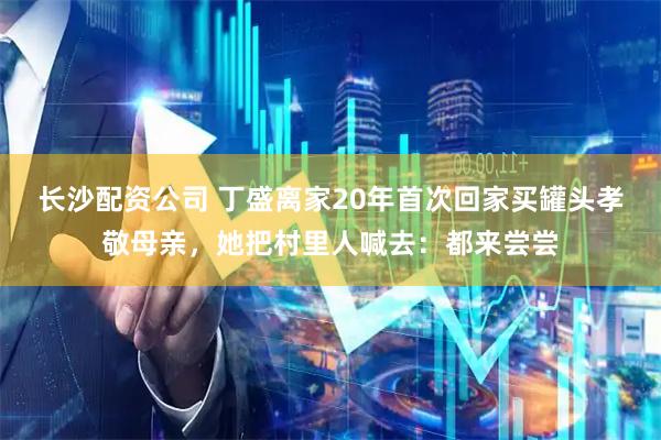 长沙配资公司 丁盛离家20年首次回家买罐头孝敬母亲，她把村里人喊去：都来尝尝