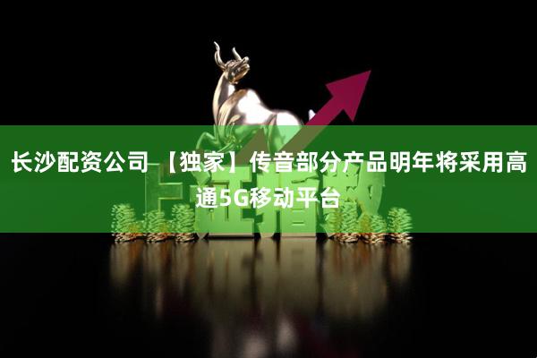 长沙配资公司 【独家】传音部分产品明年将采用高通5G移动平台