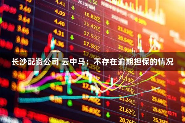 长沙配资公司 云中马：不存在逾期担保的情况
