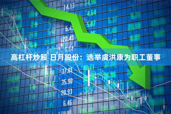 高杠杆炒股 日月股份：选举虞洪康为职工董事