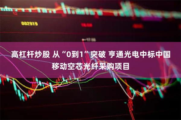 高杠杆炒股 从“0到1”突破 亨通光电中标中国移动空芯光纤采购项目